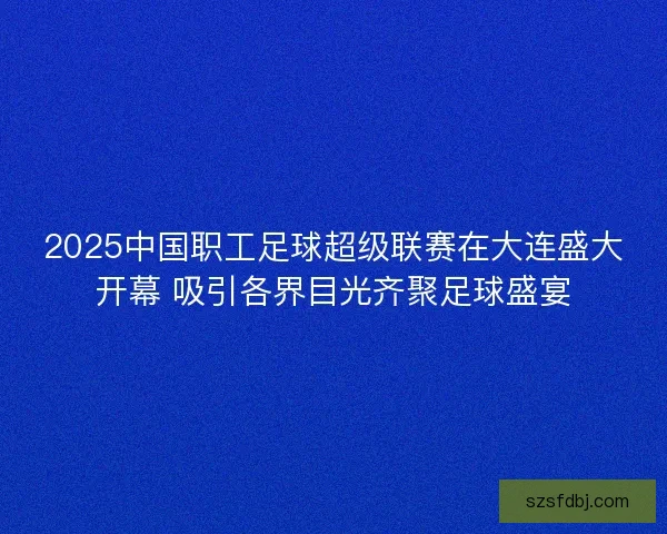 2025中国职工足球超级联赛在大连盛大开幕 吸引各界目光齐聚足球盛宴