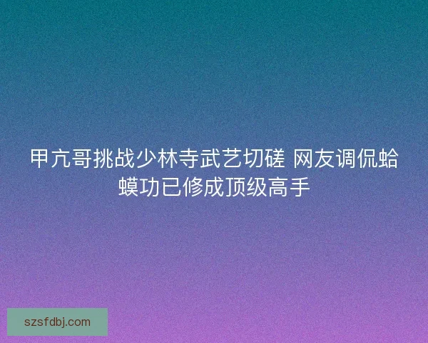 甲亢哥挑战少林寺武艺切磋 网友调侃蛤蟆功已修成顶级高手