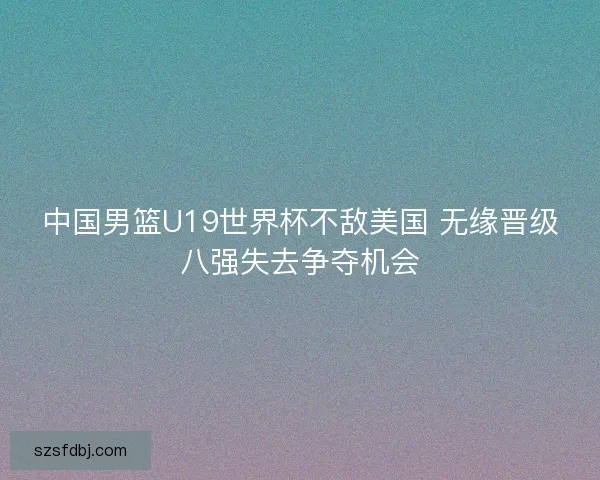 中国男篮U19世界杯不敌美国 无缘晋级八强失去争夺机会