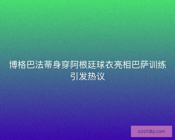 博格巴法蒂身穿阿根廷球衣亮相巴萨训练引发热议