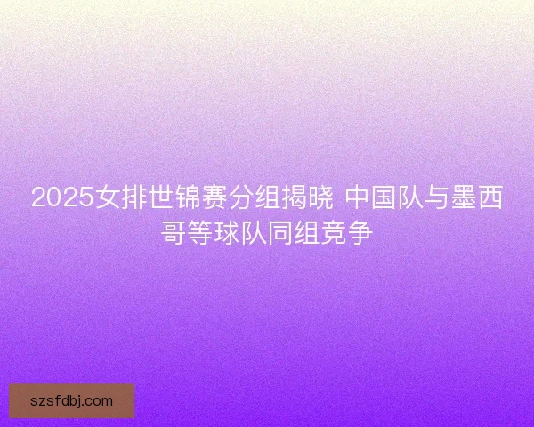 2025女排世锦赛分组揭晓 中国队与墨西哥等球队同组竞争