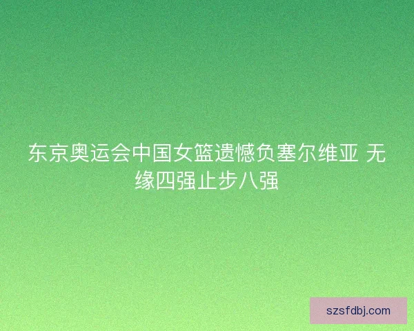 东京奥运会中国女篮遗憾负塞尔维亚 无缘四强止步八强