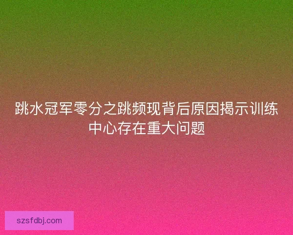 跳水冠军零分之跳频现背后原因揭示训练中心存在重大问题
