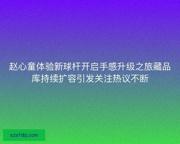 赵心童体验新球杆开启手感升级之旅藏品库持续扩容引发关注热议不断