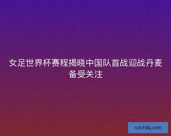 女足世界杯赛程揭晓中国队首战迎战丹麦备受关注