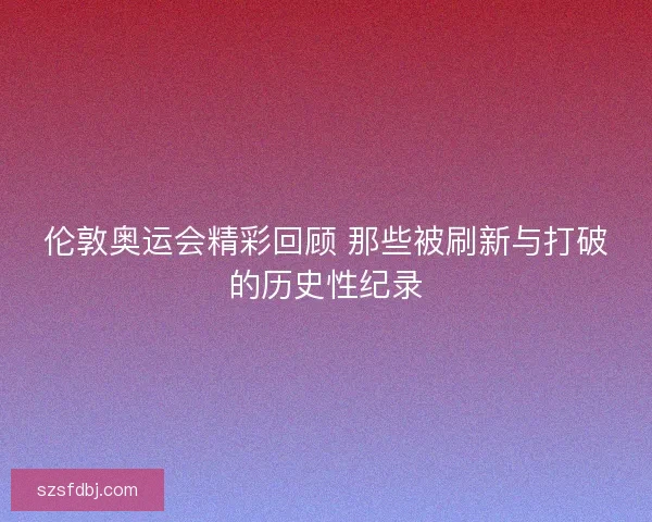 伦敦奥运会精彩回顾 那些被刷新与打破的历史性纪录